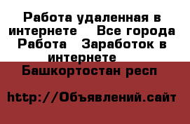 Работа удаленная в интернете  - Все города Работа » Заработок в интернете   . Башкортостан респ.